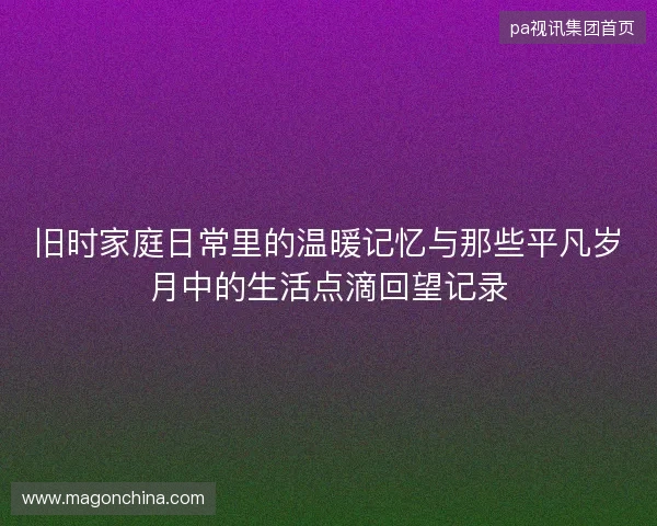 旧时家庭日常里的温暖记忆与那些平凡岁月中的生活点滴回望记录